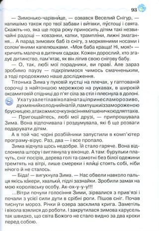 93
— Зимонько-чарівнйце, — озвався Веселий Снігур, —
напишімо також про твої забави і витівки, пустощі і свята.
Скажіть-но, яка ще пора року приносить дітям такі незви­
чайні радощі — ковзанки, катки, трампліни, лижні змаган­
ня... А парад зимових баб із снігу, з морквяними носами і
солом’яними капелюшками. «Моя баба краща! Ні, моя!» —
кричить малеча в дитячих садках. Кожен дорослий, хто зга­
дує дитинство, пам’ятає, як він ліпив свою снігову бабу.
— О, так, любі мої порадники, ви праві. Але зараз
зробимо паузу — підкріпимося чимось смачненьким,
а тоді продовжимо наше дослідження.
Тітонька Зима у пуховій хустці на плечах, у гаптованій
сорочці з найтоншою мережкою на рукавах, в широкій
оксамитовій спідниці до п’ят сіла за стіл і плеснула в долоні.
,/С> Ухатузалетілавіхолаінатаціпринеслам орозиво,
^ духмянийхолоднийнапій.пампушкиіззамороженою
брусницею,атакожмисочкузнасінняміпшеничкоюдляптахів.
— Пригощайтесь, любі мої друзі, — припрошувала
Зима. Вона відпочивала і роздумувала, які б ще розваги
подарувати дітям.
А в той час чорні розбійники запустили в комп’ютер
програму-вірус. Раз, два — і все пропало.
Зима відчула щось недобре. їй стало гаряче. Вона від­
слонила штору і виглянула у віконце. А там: бурульки пла­
чуть, сніг посірів, дерева голі та самотні без білої одежини
тремтять на вітрі, лише смереки і ялиці стоять собі, ніби
нічого й не сталось.
— Біда! — вигукнула Зима. — Нас обвели навколо паль­
ця якісь хакери, хвальки, підлі зазнайки. Зробили замах на
мою королівську особу. Ах-ох-у-у-у!!!
...Вітри почули голосіння Зими, зірвалися з прив’язі і
почали з усієї сили дути в срібні роги. Пішов сніг. Почав
тиснути мороз. Річки й озера засклила крига. Заметіль
і віхола взялися до роботи. І закрутилася зимова карусель
так швидко, що світа Божого не стало видно за два кроки
перед собою.
 