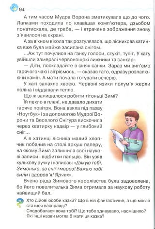 А тим часом Мудра Ворона зметикувала що до чого.
Лапками походила по клавішах комп’ютера, дзьобом
понатискала, де треба, — і втрачене зображення знову
з ’явилося на екрані.
А за вікном віхола так розгулялася, що лісникова хатин­
ка вже була майже засипана снігом.
...Аж тут почулися на ґанку голоси, стукіт, тупіт. У хату
увійшли замерзлі червонощокі лижники та санкарі.
— Діти, поскладайте в сінях санки. Зараз ми вип’ємо
гарячого чаю і зігріємось, — сказав тато, одразу розпалю­
ючи камін. А мати почала готувати вечерю.
У хаті запахло хвоєю. Червоні язики полум’я жерли
поліна і віддавали тепло.
Що ж залишалося робити тітоньці Зимі?
їй пекло в плечі, не давало дихати
гаряче повітря. Вона взяла під пахву
«Ноутбук» і за допомогою Мудрої Во­
рони та Веселого Снігура вискочила
через кватирку надвір — у глибокий
сніг...
А в хатинці лісника малий хлоп­
чик побачив на столі аркуш паперу,
на якому Зима залишила свої науко­
ві записи і відбитки пальців. Він узяв
кулькову ручку і написав: «Дякую тобі,
Зимонько, за сніг і мороз! Бажаю тобі
сили і здоров ’я! Ярчик».
Вчена рада Зимового королівства була задоволена,
бо його повелителька Зима отримала за наукову роботу
найвищий бал.
Хто дійові особи казки? Що в ній фантастичне, а що могло
% статися насправді?
Сподобалася вона тобі? Що тебе здивувало, насмішило?
Які інші назви могла б мати ця казка?
 