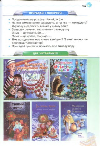 95
ПРИГАДАЙ І ПОМІРКУЙ...
Продовжи назву розділу: Новий рік іде ...
На яке зимове свято щедрують, а на яке — колядують?
Яку нову щедрівку ти вивчив у цьому році?
Заверши речення, висловивши свою думку:
Зима — це погано, бо ....
Зима — це добре, тому що ....
Яке походження має слово канікули? З якої книжки ця
розповідь? Хто її автор?
Пригадай прислів’я, приказки про зимову пору.
ДЛЯ ЧИТАЙЛИКІВ!
 