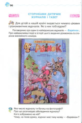 СТОРІНКАМИ ДИТЯЧИХ
ЖУРНАЛІВ І ГАЗЕТ
Для дітей в нашій країні видається чимало цікавих
і різноманітних журналів. Які з них тобі відомі?
Поговоримо про один із найвідоміших журналів — «Барвінок».
Про найважливіші події в історії цього видання дізнаємось із сто­
рінок ювілейного номера.
1 О О О - и й н о м е р
тДИННАТА
млтмА,%і,нлштіШь
Щ Яке число журналу ти бачиш на фотографії?
ь Про що розповідає обкладинка журналу?
Кого зображено на ній?
Чому, на твою думку, журнал має таку назву — «Барвінок»?
 