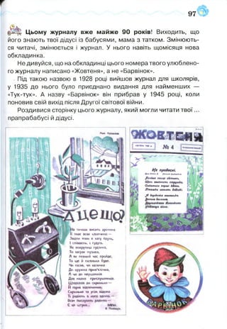 97
«{ЯМІ
І КВІТЕНЬ1928?.
Митд. ^гл^т
$іні№гш&сб&ммнц
Щшеештть
&шьтье*перш' Шіш>
■Шт^кияшять
$ $ор<$вї4с&шгшк
£еодюІ^сатщ
тя*-.
§ ^ || Цьому журналу вже майже 90 років! Виходить, що
його знають твої дідусі із бабусями, мама з татком. Змінюють­
ся читачі, змінюється і журнал. У нього навіть щомісяця нова
обкладинка.
Не дивуйся, що на обкладинці цього номера твого улюблено­
го журналу написано «Жовтеня», а не «Барвінок».
- Під такою назвою в 1928 році вийшов журнал для школярів,
у 1935 до нього було приєднано видання для найменших —
«Тук-тук». А назву «Барвінок» він прибрав у 1945 році, коли
поновив свій вихід після Другої світової війни.
Роздивися сторінку цього журналу, який могли читати тв о ї...
прапрабабусі й дідусі.
М*« ФрІАКІМС.
тичках вж и ть дротина
знає я к хлопчика —
З и м и к>ш а хату йауть.
І співають, і гудугь.
8« некррищ гудзика.
То заїр»? кузина,
А як певний час пройде.
То ще і» пісенька буяє.
Чи «*СИЯ, ЧИ КЖ*ЙЧК«
До кружка іфм'япечм«,
Ачи№«аущннк«
(ЦШ пршврйМИКІе-,
до скриньки
Й »ер« відпочинку.
Скринька та ус»« шіема
Тії радноть в кого вдома. - '
Вс>» рш *кк»~
€м» штука--., одам
вО««*»!»
 