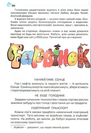 98
Головними редакторами журналу в різні роки були відомі
письменники Оксана іваненко, Наталя Забіла, Богдан Чалий,-
Анатолій Давидов.
У журналі багато розділів — на різні теми і різний смак. Осо­
бливо читачі цінують безпосереднє спілкування з виданням.
Вони надсилають свої фотографії, малюнки, вірші і, звичайно ж,
запитання.
Адже на сторінках «Барвінка» кожен із вас може дізнатися
відповіді на будь-які запитання. Мабуть, усім цікаво дізнатися,
яким буде наш світу 2035році. Прочитай про це в журналі.
ПАНУВАТИМЕ СОНЦЕ
Газ і нафта зникнуть із нашого життя — їх витіснить
Сонце. Сонячну енергію накопичуватимуть, зберігатимуть
і перетворюватимуть на всій планеті.
НЕ БУДЕ ГОЛОДНИХ
Завдяки сучасним технологіям і новим сортам рослин
земляни забудуть про голод і зростання цін на продукти.
ПОВІТРЯНИЙ ТРАНСПОРТ
Кожна сім’я зможе придбати невеличкий повітряний
транспорт. Тато матиме не водійські права, а ліцензію1
пілота. На роботу, до школи, до бабусі родина літатиме
на власному транспорті.
1 Ліцензія — документ, що надає певний дозвіл.
 