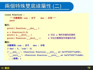 10 類別
兩個特殊雙底線屬性 (二)
10
class Fraction :
”””分數類別：num : 分子 den : 分母"""
pass
執行：
print( Fraction._ _doc_ _ )
a = Fraction(3,5)
print( a._ _dict_ _ ) # 印出 a 物件所儲存的資料
print( Fraction._ _dict_ _ ) # 印出分數類別字典儲存內容
輸出：
分數類別：num : 分子 den : 分母
{’den’: 5, ’num’: 3}
{’_ _str_ _’: <function Fraction._ _str_ _ at 0x7f75f277cd08>,
’_ _init_ _’: <function Fraction._ _init_ _ at 0x7f75f277c9d8>,
...(省略) }
 