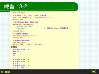 10 類別
練習 13-2
100
foo = Stack()
# 依次推入 ’1’, ’22’, ’333’ 三個字串
for i in range(1,4) : foo.push(str(i)*i)
print( foo )
# 先列印頂部元素後，再取出元素
while not foo.empty() :
print( foo.top() )
foo.pop() # 一般來說，pop() 不回傳元素
print( foo )
# 一次推入一個串列
foo.pusharray( [6,7,8] )
print( foo )
# 直接更動頂部元素為 1
foo.set_top(1)
print( foo , "top:", foo.top() )
程式輸出：
> stack size : 3
333 22 1
333
22
1
> stack size : 0
> stack size : 3
8 7 6
> stack size : 3
1 7 6 top: 1
 