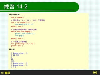 10 類別
練習 14-2
102
執行的程式碼：
foo = Queue()
# 依次推入 ’1’, ’22’, ’333’ 三個字串
for i in range(1,4) :
foo.push(str(i)*i)
print( foo )
# 先列印前端元素後，再取出元素
while not foo.empty() :
print( foo.front() )
foo.pop()
print( foo )
# 一次推入一個串列
foo.pusharray( [6,7,8] )
print( foo )
輸出為：
> Queue size : 3
1 22 333
1
22
333
> Queue size : 0
> Queue size : 3
6 7 8
 