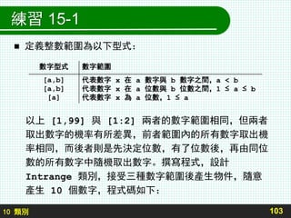 10 類別
練習 15-1
 定義整數範圍為以下型式：
以上 [1,99] 與 [1:2] 兩者的數字範圍相同，但兩者
取出數字的機率有所差異，前者範圍內的所有數字取出機
率相同，而後者則是先決定位數，有了位數後，再由同位
數的所有數字中隨機取出數字。撰寫程式，設計
Intrange 類別，接受三種數字範圍後產生物件，隨意
產生 10 個數字，程式碼如下：
103
數字型式 數字範圍
[a,b]
[a,b]
[a]
代表數字 x 在 a 數字與 b 數字之間，a < b
代表數字 x 在 a 位數與 b 位數之間，1 ≤ a ≤ b
代表數字 x 為 a 位數，1 ≤ a
 