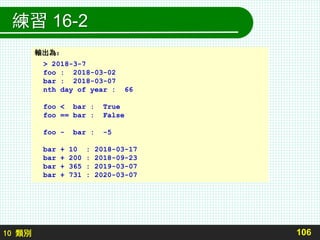 10 類別
練習 16-2
106
輸出為：
> 2018-3-7
foo : 2018-03-02
bar : 2018-03-07
nth day of year : 66
foo < bar : True
foo == bar : False
foo - bar : -5
bar + 10 : 2018-03-17
bar + 200 : 2018-09-23
bar + 365 : 2019-03-07
bar + 731 : 2020-03-07
 