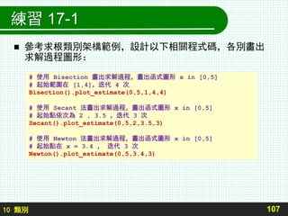 10 類別
練習 17-1
 參考求根類別架構範例，設計以下相關程式碼，各別畫出
求解過程圖形：
107
# 使用 Bisection 畫出求解過程，畫出函式圖形 x in [0,5]
# 起始範圍在 [1,4]，迭代 4 次
Bisection().plot_estimate(0,5,1,4,4)
# 使用 Secant 法畫出求解過程，畫出函式圖形 x in [0,5]
# 起始點依次為 2 , 3.5 ，迭代 3 次
Secant().plot_estimate(0,5,2,3.5,3)
# 使用 Newton 法畫出求解過程，畫出函式圖形 x in [0,5]
# 起始點在 x = 3.4 ， 迭代 3 次
Newton().plot_estimate(0,5,3.4,3)
 