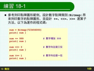 10 類別
練習 18-1
 參考列印點陣圖形範例，設計數字點陣類別(Bitmap)用
來列印數字的點陣圖形，並設計 +=、<<=、>>= 運算子
方法，以下為運作的程式碼：
109
num = Bitmap(723456000)
print( num )
num += 999 # 數字增加 999
print( num )
num <<= 3 # 數字向左旋三位
print( num )
num >>= 1 # 數字向右旋一位
print( num )
 