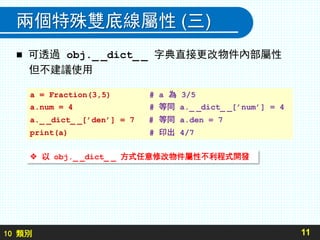 10 類別
兩個特殊雙底線屬性 (三)
 可透過 obj._ _dict_ _ 字典直接更改物件內部屬性
但不建議使用
11
a = Fraction(3,5) # a 為 3/5
a.num = 4 # 等同 a._ _dict_ _[’num’] = 4
a._ _dict_ _[’den’] = 7 # 等同 a.den = 7
print(a) # 印出 4/7
 以 obj._ _dict_ _ 方式任意修改物件屬性不利程式開發
 