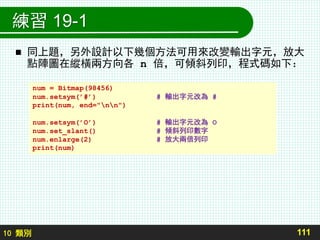 10 類別
練習 19-1
 同上題，另外設計以下幾個方法可用來改變輸出字元，放大
點陣圖在縱橫兩方向各 n 倍，可傾斜列印，程式碼如下：
111
num = Bitmap(98456)
num.setsym(’#’) # 輸出字元改為 #
print(num, end="nn")
num.setsym(’O’) # 輸出字元改為 O
num.set_slant() # 傾斜列印數字
num.enlarge(2) # 放大兩倍列印
print(num)
 
