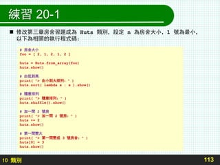10 類別
練習 20-1
113
# 房舍大小
foo = [ 2, 1, 2, 1, 2 ]
huts = Huts.from_array(foo)
huts.show()
# 由低到高
print( "> 由小到大排列：" )
huts.sort( lambda x : x ).show()
# 隨意排列
print( "> 隨意排列：" )
huts.shuffle().show()
# 加一間 2 號房
print( "> 加一間 2 號房：" )
huts += 2
huts.show()
# 第一間變大
print( "> 第一間變成 3 號房舍：" )
huts[0] = 3
huts.show()
 修改第三章房舍習題成為 Huts 類別，設定 n 為房舍大小，1 號為最小，
以下為相關的執行程式碼：
 