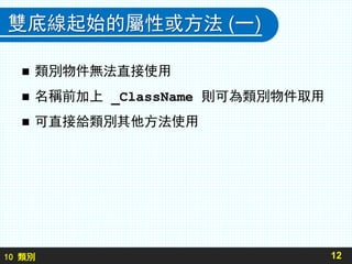 10 類別
雙底線起始的屬性或方法 (一)
 類別物件無法直接使用
 名稱前加上 _ClassName 則可為類別物件取用
 可直接給類別其他方法使用
12
 