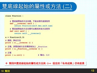 10 類別
雙底線起始的屬性或方法 (二)
13
 類別內雙底線起始的屬性或方法與 C++ 設定的「私有成員」仍有差異
class Fraction :
...
# 雙底線開始的方法名稱，不能由物件直接取用
def _ _inverse( self ) :
return Fraction(self.den,self.num)
# 雙底線開始的方法名稱可由類別其他方法使用
def inv( self ) :
return self._ _inverse()
a = Fraction(2,3)
# 錯誤，無此方法
print ( a._ _inverse () )
# 正確，原雙底線方法名稱前被加上 _Fraction
print ( a._Fraction__inverse () )
# 正確
print ( a.inv() ) # 輸出：3/2
 