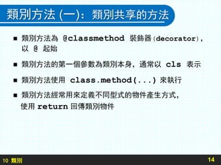 10 類別
類別方法 (一)：類別共享的方法
 類別方法為 @classmethod 裝飾器(decorator)，
以 @ 起始
 類別方法的第一個參數為類別本身，通常以 cls 表示
 類別方法使用 class.method(...) 來執行
 類別方法經常用來定義不同型式的物件產生方式，
使用 return 回傳類別物件
14
 