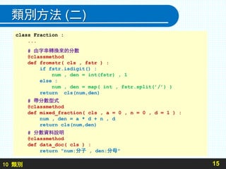 10 類別
類別方法 (二)
15
class Fraction :
...
# 由字串轉換來的分數
@classmethod
def fromstr( cls , fstr ) :
if fstr.isdigit() :
num , den = int(fstr) , 1
else :
num , den = map( int , fstr.split(’/’) )
return cls(num,den)
# 帶分數型式
@classmethod
def mixed_fraction( cls , a = 0 , n = 0 , d = 1 ) :
num , den = a * d + n , d
return cls(num,den)
# 分數資料說明
@classmethod
def data_doc( cls ) :
return "num:分子 , den:分母"
 