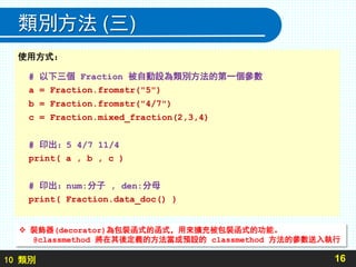 10 類別
類別方法 (三)
16
使用方式：
# 以下三個 Fraction 被自動設為類別方法的第一個參數
a = Fraction.fromstr("5")
b = Fraction.fromstr("4/7")
c = Fraction.mixed_fraction(2,3,4)
# 印出：5 4/7 11/4
print( a , b , c )
# 印出：num:分子 , den:分母
print( Fraction.data_doc() )
 裝飾器(decorator)為包裝函式的函式，用來擴充被包裝函式的功能。
@classmethod 將在其後定義的方法當成預設的 classmethod 方法的參數送入執行
 