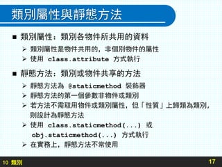 10 類別
類別屬性與靜態方法
 類別屬性：類別各物件所共用的資料
 類別屬性是物件共用的，非個別物件的屬性
 使用 class.attribute 方式執行
 靜態方法：類別或物件共享的方法
 靜態方法為 @staticmethod 裝飾器
 靜態方法的第一個參數非物件或類別
 若方法不需取用物件或類別屬性，但「性質」上歸類為類別,
則設計為靜態方法
 使用 class.staticmethod(...) 或
obj.staticmethod(...) 方式執行
 在實務上，靜態方法不常使用
17
 