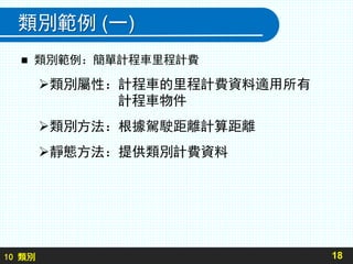 10 類別
類別範例 (一)
 類別範例：簡單計程車里程計費
類別屬性：計程車的里程計費資料適用所有
計程車物件
類別方法：根據駕駛距離計算距離
靜態方法：提供類別計費資料
18
 