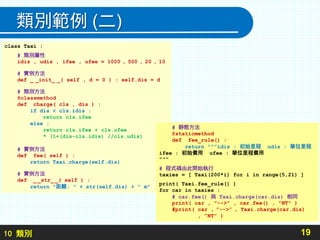 10 類別
類別範例 (二)
19
class Taxi :
# 類別屬性
idis , udis , ifee , ufee = 1000 , 500 , 20 , 10
# 實例方法
def _ _init_ _( self , d = 0 ) : self.dis = d
# 類別方法
@classmethod
def charge( cls , dis ) :
if dis < cls.idis :
return cls.ifee
else :
return cls.ifee + cls.ufee
* (1+(dis-cls.idis) //cls.udis)
# 實例方法
def fee( self ) :
return Taxi.charge(self.dis)
# 實例方法
def _ _str_ _( self ) :
return "距離: " + str(self.dis) + " m"
# 靜態方法
@staticmethod
def fee_rule() :
return ”””idis : 初始里程 udis : 單位里程
ifee : 初始費用 ufee : 單位里程費用
"""
# 程式碼由此開始執行
taxies = [ Taxi(200*i) for i in range(5,21) ]
print( Taxi.fee_rule() )
for car in taxies :
# car.fee() 與 Taxi.charge(car.dis) 相同
print( car , "-->" , car.fee() , "NT" )
#print( car , ”-->” , Taxi.charge(car.dis)
, ”NT” )
 
