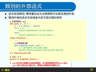 10 類別
類別的外部函式
 函式若與類別/實例屬性或方法無關則可定義在類別外部
 類別外部的函式可給檔案內其它程式碼所使用
21
# 計算兩數的 gcd
def gcd( a , b ) :
a , b = abs(a) , abs(b)
if a > b :
return gcd(a%b,b) if a%b else b
else :
return gcd(b%a,a) if b%a else a
class Fraction :
...
# 計算最簡分數
def simplest_form( self ) :
g = gcd(self.num,self.den)
return Fraction(self.num//g,self.den//g)
a = Fraction(16,28)
# 印出：4/7
print( a.simplest_frac() )
 gcd 函式與分數屬性並無直接關係，但分數運算經常用到 gcd 函式，
gcd 函式可設定為分數方法，歸類為分數類別的靜態方法
 