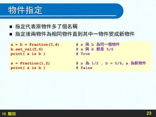 10 類別
物件指定
 指定代表原物件多了個名稱
 指定後兩物件為相同物件直到其中一物件變成新物件
23
a = b = Fraction(3,4) # a 與 b 為同一個物件
b.set_val(5,6) # a 與 b 都是 5/6
print( a is b ) # True
a = Fraction(1,2) # a 為 1/2 , b = 5/6，a 為新物件
print( a is b ) # False
 