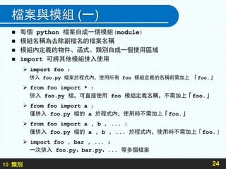10 類別
檔案與模組 (一)
 每個 python 檔案自成一個模組(module)
 模組名稱為去除副檔名的檔案名稱
 模組內定義的物件、函式、類別自成一個使用區域
 import 可將其他模組併入使用
 import foo ：
併入 foo.py 檔案於程式內，使用所有 foo 模組定義的名稱前需加上 「foo.」
 from foo import * ：
併入 foo.py 檔，可直接使用 foo 模組定義名稱，不需加上「foo.」
 from foo import a ：
僅併入 foo.py 檔的 a 於程式內，使用時不需加上「foo.」
 from foo import a , b , ... ：
僅併入 foo.py 檔的 a , b , ... 於程式內，使用時不需加上「foo.」
 import foo , bar , ... ：
一次併入 foo.py、bar.py、... 等多個檔案
24
 