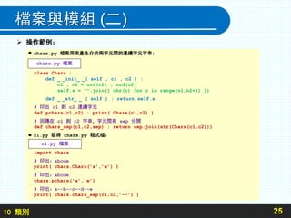 10 類別
檔案與模組 (二)
25
 chars.py 檔案用來產生介於兩字元間的連續字元字串：
class Chars :
def _ _init_ _( self , c1 , c2 ) :
n1 , n2 = ord(c1) , ord(c2)
self.s = "".join([ chr(c) for c in range(n1,n2+1) ])
def _ _str_ _ ( self ) : return self.s
# 印出 c1 到 c2 連續字元
def pchars(c1,c2) : print( Chars(c1,c2) )
# 回傳在 c1 到 c2 字串，字元間有 sep 分開
def chars_sep(c1,c2,sep) : return sep.join(str(Chars(c1,c2)))
 c1.py 取得 chars.py 程式檔：
import chars
# 印出：abcde
print( chars.Chars(’a’,’e’) )
# 印出：abcde
chars.pchars(’a’,’e’)
# 印出：a--b--c--d--e
print( chars.chars_sep(c1,c2,’--’) )
 操作範例：
chars.py 檔案
c1.py 檔案
 