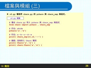 10 類別
檔案與模組 (三)
26
 c2.py 僅取用 chars.py 的 pchars 與 chars_sep 兩函式。
# 僅由 chars.py 併入 pchars 與 chars_sep 兩函式
from chars import pchars , chars_sep
# 印出：abcde
pchars(’a’,’e’)
# 印出：a--b--c--d--e
print( chars_sep(c1,c2,’--’) )
# 錯誤：沒有併入 Chars 類別
print( Chars(’a’,’e’) )
print( chars.Chars(’a’,’e’) )
c2.py 檔案
 