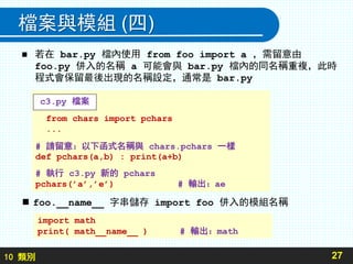 10 類別
檔案與模組 (四)
 若在 bar.py 檔內使用 from foo import a ，需留意由
foo.py 併入的名稱 a 可能會與 bar.py 檔內的同名稱重複，此時
程式會保留最後出現的名稱設定，通常是 bar.py
27
from chars import pchars
...
# 請留意：以下函式名稱與 chars.pchars 一樣
def pchars(a,b) : print(a+b)
# 執行 c3.py 新的 pchars
pchars(’a’,’e’) # 輸出：ae
c3.py 檔案
 foo.__name__ 字串儲存 import foo 併入的模組名稱
import math
print( math__name__ ) # 輸出：math
 