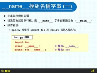 10 類別
__name__模組名稱字串 (一)
 字串儲存模組名稱
 檔案若為起始執行檔，則 _ _name_ _ 字串自動設定為 "_ _main_ _"
 操作範例：
 bar.py 檔使用 import foo 將 foo.py 檔併入程式內：
28
import foo
print( _ _name_ _ ) # 輸出：_ _main_ _
print( foo._ _name_ _ ) # 輸出：foo
bar.py 檔案
 