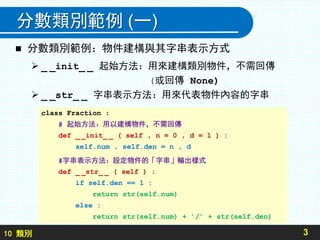 10 類別
分數類別範例 (一)
 分數類別範例：物件建構與其字串表示方式
 _ _init_ _ 起始方法：用來建構類別物件，不需回傳
(或回傳 None)
 _ _str_ _ 字串表示方法：用來代表物件內容的字串
3
class Fraction :
# 起始方法：用以建構物件，不需回傳
def _ _init_ _ ( self , n = 0 , d = 1 ) :
self.num , self.den = n , d
#字串表示方法：設定物件的「字串」輸出樣式
def _ _str_ _ ( self ) :
if self.den == 1 :
return str(self.num)
else :
return str(self.num) + ’/’ + str(self.den)
 