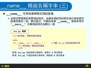10 類別
__name__ 模組名稱字串 (三)
 _ _name_ _ 可用來建構程式測試區塊
 在程式開發階段常需測試程式，為避免測試用的程式與已有的程式
區塊混雜在一起，難以區分，可藉由檢查 __name__ 值是否等於
"__main__" 分離測試程式為獨立一區
 當 foo.py 為起始執行檔案時，會執行 B 程式區塊
 當 foo.py 不是起始執行檔案時，則跳過 B 程式區塊
30
# A 程式區塊 ：開發完成程式區塊
...
pass
if _ _name_ _ == "_ _main_ _" : # 判斷 foo.py 是否為起始執行檔
# B 程式區塊：測試用程式區塊
pass
foo.py 檔案
 