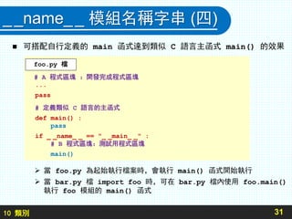 10 類別
__name__ 模組名稱字串 (四)
 可搭配自行定義的 main 函式達到類似 C 語言主函式 main() 的效果
31
# A 程式區塊 ：開發完成程式區塊
...
pass
# 定義類似 C 語言的主函式
def main() :
pass
if _ _name_ _ == "_ _main_ _" :
# B 程式區塊：測試用程式區塊
main()
foo.py 檔
 當 foo.py 為起始執行檔案時，會執行 main() 函式開始執行
 當 bar.py 檔 import foo 時，可在 bar.py 檔內使用 foo.main()
執行 foo 模組的 main() 函式
 