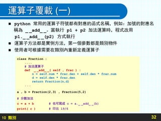 10 類別
運算子覆載 (一)
 python 常用的運算子符號都有對應的函式名稱，例如：加號的對應名
稱為 _ _add_ _。當執行 p1 + p2 加法運算時，程式改用
p1._ _add_ _(p2) 方式執行
 運算子方法都是實例方法，第一個參數都是類別物件
 使用者可根據需要在類別內重新定義運算子
32
class Fraction :
....
# 加法運算子
def _ _add_ _( self , frac ) :
n = self.num * frac.den + self.den * frac.num
d = self.den * frac.den
return Fraction(n,d)
...
a , b = Fraction(2,3) , Fraction(5,2)
# 分數加法
c = a + b # 也可寫成 c = a._ _add_ _(b)
print( c ) # 印出 19/6
 