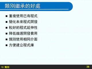 10 類別
類別繼承的好處
 重複使用已有程式
 簡化未來程式開發
 較好的程式延伸性
 降低維護開發費用
 類別使用相同介面
 方便建立程式庫
38
 