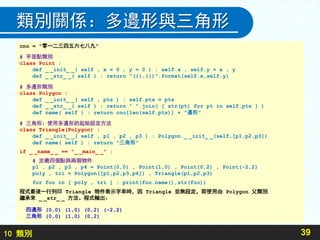 10 類別
類別關係：多邊形與三角形
39
cno = "零一二三四五六七八九"
# 平面點類別
class Point :
def _ _init_ _( self , x = 0 , y = 0 ) : self.x , self.y = x , y
def _ _str_ _( self ) : return "({},{})".format(self.x,self.y)
# 多邊形類別
class Polygon :
def _ _init_ _( self , pts ) : self.pts = pts
def _ _str_ _( self ) : return " ".join( [ str(pt) for pt in self.pts ] )
def name( self ) : return cno[len(self.pts)] + "邊形"
# 三角形：使用多邊形的起始設定方法
class Triangle(Polygon) :
def _ _init_ _( self , p1 , p2 , p3 ) : Polygon._ _init_ _(self,[p1,p2,p3])
def name( self ) : return "三角形"
if _ _name_ _ == "_ _main_ _" :
# 定義四個點與兩個物件
p1 , p2 , p3 , p4 = Point(0,0) , Point(1,0) , Point(0,2) , Point(-2,2)
poly , tri = Polygon([p1,p2,p3,p4]) , Triangle(p1,p2,p3)
for foo in [ poly , tri ] : print(foo.name(),str(foo))
程式最後一行列印 Triangle 物件表示字串時，因 Triangle 並無設定，即使用由 Polygon 父類別
繼承來 _ _str_ _ 方法。程式輸出：
四邊形 (0,0) (1,0) (0,2) (-2,2)
三角形 (0,0) (1,0) (0,2)
 