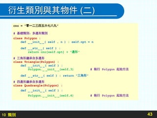 10 類別
衍生類別與其物件 (二)
43
cno = "零一二三四五六七八九"
# 基礎類別：多邊形類別
class Polygon :
def _ _init_ _( self , n ) : self.npt = n
def _ _str_ _( self ) :
return cno[self.npt] + "邊形"
# 三角形繼承自多邊形
class Triangle(Polygon) :
def _ _init_ _( self ) :
Polygon._ _init_ _(self,3) # 執行 Polygon 起始方法
def _ _str_ _( self ) : return "三角形"
# 四邊形繼承自多邊形
class Quadrangle(Polygon) :
def _ _init_ _( self ) :
Polygon._ _init_ _(self,4) # 執行 Polygon 起始方法
 