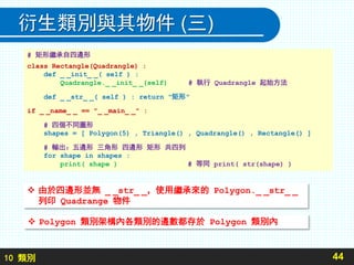 10 類別
衍生類別與其物件 (三)
44
# 矩形繼承自四邊形
class Rectangle(Quadrangle) :
def _ _init_ _( self ) :
Quadrangle._ _init_ _(self) # 執行 Quadrangle 起始方法
def _ _str_ _( self ) : return "矩形"
if _ _name_ _ == "_ _main_ _" :
# 四個不同圖形
shapes = [ Polygon(5) , Triangle() , Quadrangle() , Rectangle() ]
# 輸出：五邊形 三角形 四邊形 矩形 共四列
for shape in shapes :
print( shape ) # 等同 print( str(shape) )
 由於四邊形並無 _ _str_ _，使用繼承來的 Polygon._ _str_ _
列印 Quadrange 物件
 Polygon 類別架構內各類別的邊數都存於 Polygon 類別內
 