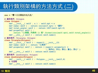 10 類別
執行類別架構的方法方式 (二)
46
cno = "零一二三四五六七八九"
# 繼承順序：Polygon
class Polygon :
def _ _init_ _( self , n ) : self.npt = n
def name( self ) : return cno[self.npt] + "邊形"
def total_angle( self ) : return 180*(self.npt-2)
def property( self ) :
return "{}個邊，內角和 {} 度".format(cno[self.npt],self.total_angle())
def _ _str_ _( self ) : return self.name()
# 繼承順序：Triangle、Polygon
class Triangle(Polygon) :
def _ _init_ _( self ) : super()._ _init_ _(3)
def name( self ) : return "三角形"
def property( self ) : return ( super().property() +
"，有內心、外心、垂心、重心、旁心" )
def _ _str_ _( self ) : return self.name()
# 繼承順序：Quadrangle、Polygon
class Quadrangle(Polygon) :
def _ _init_ _( self ) : Polygon._ _init_ _(self,4)
# 可省略
def _ _str_ _( self ) : return self.name()
 