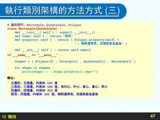 10 類別
執行類別架構的方法方式 (三)
47
# 繼承順序：Rectangle、Quadrangle、Polygon
class Rectangle(Quadrangle) :
def _ _init_ _( self ) : super()._ _init_ _()
def name( self ) : return "矩形"
def property( self ) : return ( Polygon.property(self) +
" ，兩對邊等長，四個角皆為直角" )
def _ _str_ _( self ) : return self.name()
if _ _name_ _ == "_ _main_ _" :
shapes = [ Polygon(5) , Triangle() , Quadrangle() , Rectangle() ]
for shape in shapes :
print(shape,’：’,shape.property(),sep="")
輸出：
五邊形：五個邊，內角和 540 度
三角形：三個邊，內角和 180 度，有內心、外心、垂心、重心、旁心
四邊形：四個邊，內角和 360 度
矩形：四個邊，內角和 360 度，兩對邊等長，四個角皆為直角
 
