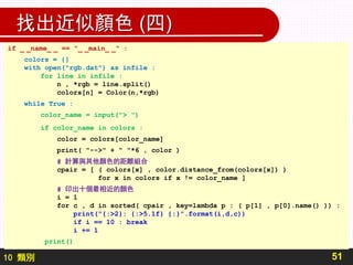 10 類別
找出近似顏色 (四)
51
if _ _name_ _ == "_ _main_ _" :
colors = {}
with open("rgb.dat") as infile :
for line in infile :
n , *rgb = line.split()
colors[n] = Color(n,*rgb)
while True :
color_name = input("> ")
if color_name in colors :
color = colors[color_name]
print( "-->" + " "*6 , color )
# 計算與其他顏色的距離組合
cpair = [ ( colors[x] , color.distance_from(colors[x]) )
for x in colors if x != color_name ]
# 印出十個最相近的顏色
i = 1
for c , d in sorted( cpair , key=lambda p : ( p[1] , p[0].name() )) :
print("{:>2}: {:>5.1f} {:}".format(i,d,c))
if i == 10 : break
i += 1
print()
 