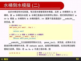 10 類別
水桶倒水模擬 (二)
53
由於水桶沒有水位刻度，每次裝水都會裝到水桶滿。且將 a 水桶倒向 b 水
桶時，當 a 水桶沒水或是 b 水桶已是滿水位時即停止倒水。程式裡利用執行 a
>> b 模擬 a 水桶倒向 b 水桶的動作，>> 運算子是透過設計 __rshift__
來完成，即
__rshift__方法直接使用倒水方法， pour_to()，來完成，此倒水方法
最後回傳水桶物件本身，即 return self，這個回傳很重要，在某些情況會影
響執行結果，例如：若 a、b、c 代表三個水桶，則
# 將水倒向 foo
def pour_to( self , foo ) :
....
return self
# 使用 A >> B 模擬 A 水桶倒向 B 水桶動作
def __rshift__( self , foo ) :
return self.pour_to(foo)
a >> b >> c # 等同 ( a >> b ) >> c
# 等同先執行 a >> b , 再執行 a >> c
 