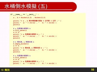 10 類別
水桶倒水模擬 (五)
56
if _ _name_ _ == ’_ _main_ _’ :
a , b = Bucket(5,0) , Bucket(3,0)
print( "> a , b 兩水桶容量分別為 5 公升與 3 公升 ：" )
print( " a：" + str(a) , " b：" + str(b) )
print()
# a 先裝滿水後倒向 b
a.fill_water()
a >> b
print( "> a 先裝滿水後倒向 b ：" )
print( " a：" + str(a) , " b：" + str(b) )
print()
# b 倒光後，a 再倒水到 b
b.empty_bucket()
a >> b
print( "> b 倒光後，a 再倒水到 b ：" )
print( " a：" + str(a) , " b：" + str(b) )
print()
# a 先裝滿水後倒向 b
a.fill_water()
a >> b
print( "> a 先裝滿水後倒向 b ：" )
print( " a：" + str(a) , " b：" + str(b) )
 