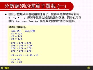 10 類別
分數類別的運算子覆載 (一)
57
 設計分數類別與覆載相關運算子，使得兩分數物件可利用
+、-、*、 / 運算子執行加減乘除四則運算。同時也可以
執行 +=、-=、*=、/= 與分數之間的六個比較運算。
程式執行後輸出：
num:分子 , den:分母
f1 = 2/6
f2 = 2/4
f3 = 5/3
2/6 + 2/4 = 5/6
2/6 - 2/4 = -1/6
2/6 * 2/4 = 1/6
2/6 / 2/4 = 2/3
f3 += f1 ---> f3 = 2
f1 < f2
f1 != f2
 