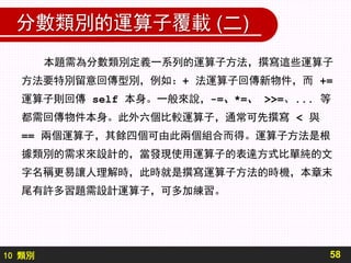 10 類別
分數類別的運算子覆載 (二)
58
本題需為分數類別定義一系列的運算子方法，撰寫這些運算子
方法要特別留意回傳型別，例如：+ 法運算子回傳新物件，而 +=
運算子則回傳 self 本身。一般來說，-=、*=、 >>=、... 等
都需回傳物件本身。此外六個比較運算子，通常可先撰寫 < 與
== 兩個運算子，其餘四個可由此兩個組合而得。運算子方法是根
據類別的需求來設計的，當發現使用運算子的表達方式比單純的文
字名稱更易讓人理解時，此時就是撰寫運算子方法的時機，本章末
尾有許多習題需設計運算子，可多加練習。
 