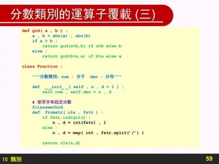 10 類別
分數類別的運算子覆載 (三)
59
def gcd( a , b ) :
a , b = abs(a) , abs(b)
if a > b :
return gcd(a%b,b) if a%b else b
else :
return gcd(b%a,a) if b%a else a
class Fraction :
"""分數類別：num : 分子 den : 分母"""
def _ _init_ _( self , n , d = 1 ) :
self.num , self.den = n , d
# 使用字串設定分數
@classmethod
def fromstr( cls , fstr ) :
if fstr.isdigit() :
n , d = int(fstr) , 1
else :
n , d = map( int , fstr.split(’/’) )
return cls(n,d)
 