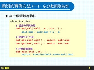 10 類別
類別的實例方法 (一) ：以分數類別為例
 第一個參數為物件
6
class Fraction :
# 設定分子與分母
def set_val( self , n , d = 1 ) :
self.num , self.den = n , d
# 取得分子 分母
def get_num( self ) : return self.num
def get_den( self ) : return self.den
# 計算分數倍數
def mul( self , m ) :
return Fraction(self.num*m,self.den)
 