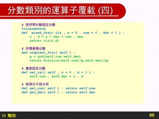 10 類別
分數類別的運算子覆載 (四)
60
# 使用帶分數設定分數
@classmethod
def mixed_frac( cls , a = 0 , num = 0 , den = 1 ) :
n , d = a * den + num , den
return cls(n,d)
# 回傳最簡分數
def simplest_frac( self ) :
g = gcd(self.num,self.den)
return Fraction(self.num//g,self.den//g)
# 重新設定分數
def set_val( self , n = 0 , d = 1 ) :
self.num , self.den = n , d
# 取得分子與分母
def get_num( self ) : return self.num
def get_den( self ) : return self.den
 