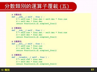 10 類別
分數類別的運算子覆載 (五)
61
# 分數加法
def _ _add_ _( self , frac ) :
n = self.num * frac.den + self.den * frac.num
d = self.den * frac.den
return Fraction(n,d).simplest_frac()
# 分數減法
def _ _sub_ _( self , frac ) :
n = self.num * frac.den - self.den * frac.num
d = self.den * frac.den
return Fraction(n,d).simplest_frac()
# 分數乘法
def _ _mul_ _( self , frac ) :
n = self.num * frac.num
d = self.den * frac.den
return Fraction(n,d).simplest_frac()
# 分數除法
def _ _truediv_ _( self , frac ) :
n = self.num * frac.den
d = self.den * frac.num
return Fraction(n,d).simplest_frac()
 